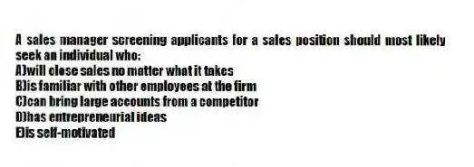 A sales manager screening applicants for a sales position should most likely seek an individual who:
A)will close sales no matter what it takes
B)is familiar with other employees at the firm
C)can bring large accounts from a competitor
D)has entrepreneurial ideas
E)is self-motivated