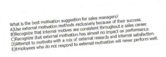 What is the best motivation suggestion for sales managers?
A)Use external motivation methods exclusively because of their success.
B)Recognize that internal motives are consistent throughout a sales career.
C)Recognize that external motivation has almost no impact on performance.
D)Attempt to motivate with a mix of external rewards and internal satisfaction.
E)Employees who do not respond to external motivation will never perform well.