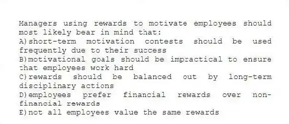 Managers using rewards to motivate employees should most likely bear in mind that:
A)short-term motivation contests should be used frequently due to their success
B)motivational goals should be impractical to ensure that employees work hard
C)rewards should be balanced out by long-term disciplinary actions
D)employees prefer financial rewards over non-financial rewards
E)not all employees value the same rewards
