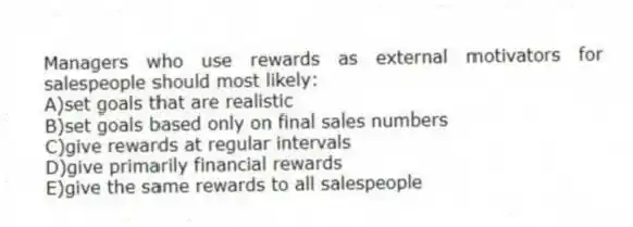 Managers who use rewards as external motivators for salespeople should most likely:
A)set goals that are realistic
B)set goals based only on final sales numbers
C)give rewards at regular intervals
D)give primarily financial rewards
E)give the same rewards to all salespeople