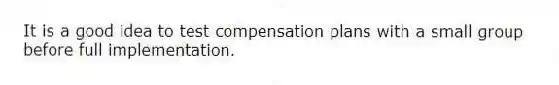 It is a good idea to test compensation plans with a small group before full implementation.