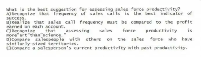 What is the best suggestion for assessing sales force productivity?
A)Recognize that frequency of sales calls is the best indicator of success.
B)Realize that sales call frequency must be compared to the profit earned on each account.
C)Recognize that assessing sales force productivity is more"art"than"science."
D)Compare salespeople with others on the sales force who have similarly-sized territories.
E)Compare a salesperson's current productivity with past productivity.