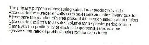 The primary purpose of measuring sales force productivity is to:
A)calculate the number of calls each salesperson makes every quarter
B)compare the number of sales presentations each salesperson makes
C)calculate the firm's total sales volume for a specific period of time
D)analyze the profitability of each salesperson's sales volume
E)assess the ratio of profits to sales for the sales force
