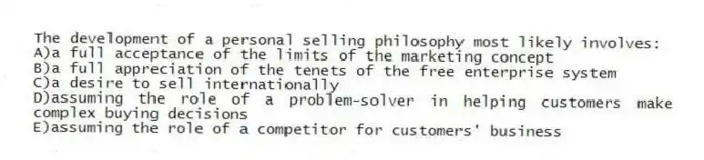 The development of a personal selling philosophy most likely involves:
A)a full acceptance of the limits of the marketing concept
B)a full appreciation of the tenets of the free enterprise system
C)a desire to sell internationally
D)assuming the role of a problem-solver in helping customers make complex buying decisions
E)assuming the role of a competitor for customers' business