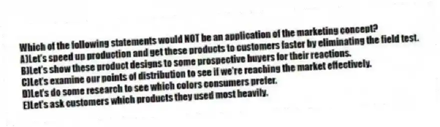 Which of the following statements would NOT be an application of the marketing concept?
A)Let's speed up production and get these products to customers faster by eliminating the field test.
B)Let's show these product designs to some prospective buyers for their reactions.
C)Let's examine our points of distribution to see if we're reaching the market effectively.
D)Let's do some research to see which colors consumers prefer.
E)Let's ask customers which products they used most heavily.