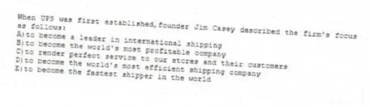 When UPS was first established,founder Jim Casey described the firm's focus as follows:
A)to become a leader in international shipping
B)to become the world's most profitable company
C)to render perfect service to our stores and their customers
D)to become the world's most efficient shipping company
E)to become the fastest shipper in the world