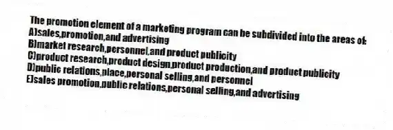 The promotion element of a marketing program can be subdivided into the areas of:
A)sales,promotion,and advertising
B)market research,personnel,and product publicity
C)product research,product design,product production,and product publicity
D)public relations,place,personal selling,and personnel
E)sales promotion,public relations,personal selling,and advertising