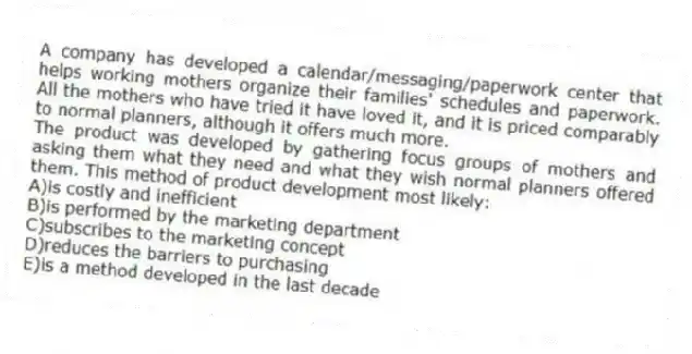 A company has developed a calendar/messaging/paperwork center that helps working mothers organize their families' schedules and paperwork. All the mothers who have tried it have loved it, and it is priced comparably to normal planners, although it offers much more.
-The product was developed by gathering focus groups of mothers and asking them what they need and what they wish normal planners offered them. This method of product development most likely:
A)is costly and inefficient
B)is performed by the marketing department
C)subscribes to the marketing concept
D)reduces the barriers to purchasing
E)is a method developed in the last decade