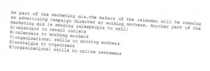 As part of the marketing mix,the makers of the calendar will be running an advertising campaign directed at working mothers. Another part of the marketing mix is sending salespeople to sell:
A)calendars to retail outlets
B)calendars to working mothers
C)organizational skills to working mothers
D)nostalgia to organizers
E)organizational skills to online reviewers