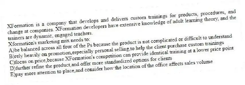 XFormation is a company that develops and delivers custom trainings for products, procedures, and change at companies. XFormation developers have extensive knowledge of adult learning theory, and the trainers are dynamic, engaged teachers.
-Xformation's marketing mix needs to:
A)be balanced across all four of the Ps because the product is not complicated or difficult to understand
B)rely heavily on promotion,especially personal selling,to help the client purchase custom trainings
C)focus on price,because XFormation's competition can provide identical training at a lower price point
D)further refine the product,and offer more standardized options for clients
E)pay more attention to place,and consider how the location of the office affects sales volume