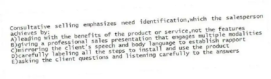 Consultative selling emphasizes need identification,which the salesperson achieves by:
A)leading with the benefits of the product or service,not the features
B)giving a professional sales presentation that engages multiple modalities
C)mirroring the client's speech and body language to establish rapport
D)carefully labeling all the steps to install and use the product
E)asking the client questions and listening carefully to the answers