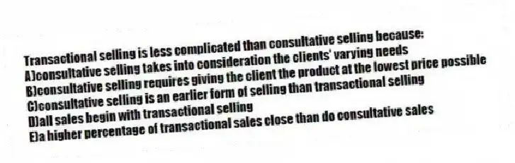 Transactional selling is less complicated than consultative selling because:
A)consultative selling takes into consideration the clients' varying needs
B)consultative selling requires giving the client the product at the lowest price possible
C)consultative selling is an earlier form of selling than transactional selling
D)all sales begin with transactional selling
E)a higher percentage of transactional sales close than do consultative sales