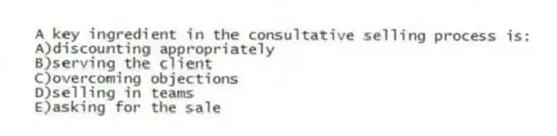 A key ingredient in the consultative selling process is:
A)discounting appropriately
B)serving the client
C)overcoming objections
D)selling in teams
E)asking for the sale