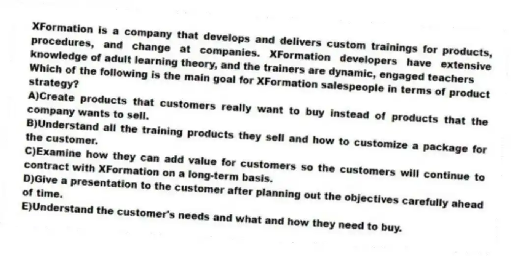 XFormation is a company that develops and delivers custom trainings for products, procedures, and change at companies. XFormation developers have extensive knowledge of adult learning theory, and the trainers are dynamic, engaged teachers
-Which of the following is the main goal for XFormation salespeople in terms of product strategy?
A)Create products that customers really want to buy instead of products that the company wants to sell.
B)Understand all the training products they sell and how to customize a package for the customer.
C)Examine how they can add value for customers so the customers will continue to contract with XFormation on a long-term basis.
D)Give a presentation to the customer after planning out the objectives carefully ahead of time.
E)Understand the customer's needs and what and how they need to buy.