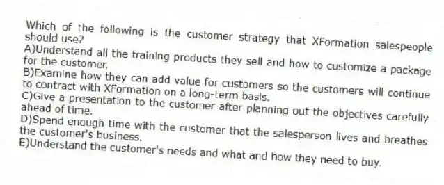 Which of the following is the customer strategy that XFormation salespeople should use?
A)Understand all the training products they sell and how to customize a package for the customer.
B)Examine how they can add value for customers so the customers will continue to contract with XFormation on a long-term basis.
C)Give a presentation to the customer after planning out the objectives carefully ahead of time.
D)Spend enough time with the customer that the salesperson lives and breathes the customer's business.
E)Understand the customer's needs and what and how they need to buy.