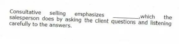 Consultative selling emphasizes ________,which the salesperson does by asking the client questions and listening carefully to the answers.