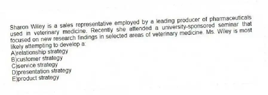 Sharon Wiley is a sales representative employed by a leading producer of pharmaceuticals used in veterinary medicine. Recently she attended a university-sponsored seminar that focused on new research findings in selected areas of veterinary medicine. Ms. Wiley is most likely attempting to develop a:
A)relationship strategy
B)customer strategy
C)service strategy
D)presentation strategy
E)product strategy