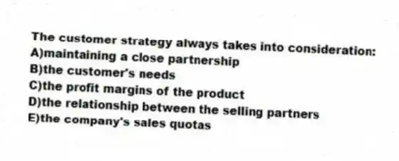 The customer strategy always takes into consideration:
A)maintaining a close partnership
B)the customer's needs
C)the profit margins of the product
D)the relationship between the selling partners
E)the company's sales quotas