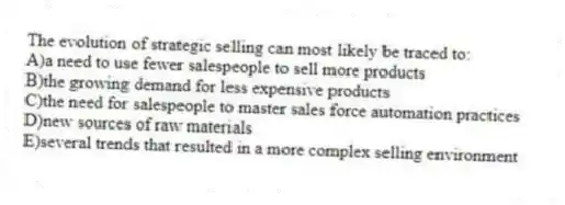 The evolution of strategic selling can most likely be traced to:
A)a need to use fewer salespeople to sell more products
B)the growing demand for less expensive products
C)the need for salespeople to master sales force automation practices
D)new sources of raw materials
E)several trends that resulted in a more complex selling environment