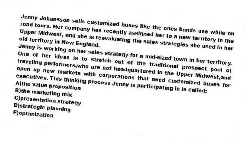 Jenny Johansson sells customized buses like the ones bands use while on road tours. Her company has recently assigned her to a new territory in the Upper Midwest, and she is reevaluating the sales strategies she used in her old territory in New England.
-Jenny is working on her sales strategy for a mid-sized town in her territory. One of her ideas is to stretch out of the traditional prospect pool of traveling performers,who are not headquartered in the Upper Midwest,and open up new markets with corporations that need customized buses for executives. This thinking process Jenny is participating in is called:
A)the value proposition
B)the marketing mix
C)presentation strategy
D)strategic planning
E)optimization