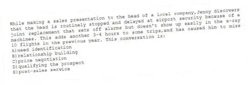 While making a sales presentation to the head of a local company,Jenny discovers that the head is routinely stopped and delayed at airport security because of a joint replacement that sets off alarms but doesn't show up easily in the x-ray machines. This adds another 3-4 hours to some trips,and has caused him to miss 10 flights in the previous year. This conversation is:
A)need identification
B)relationship building
C)price negotiation
D)qualifying the prospect
E)post-sales service