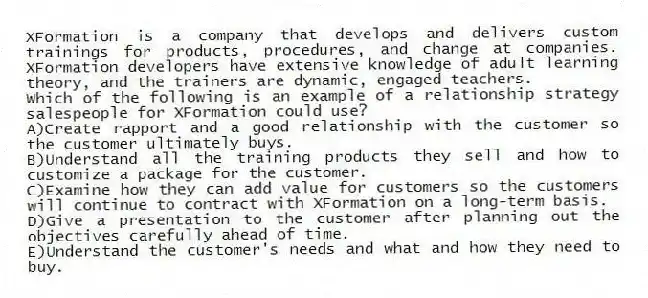 XFormation is a company that develops and delivers custom trainings for products, procedures, and change at companies. XFormation developers have extensive knowledge of adult learning theory, and the trainers are dynamic, engaged teachers.
-Which of the following is an example of a relationship strategy salespeople for XFormation could use?
A)Create rapport and a good relationship with the customer so the customer ultimately buys.
B)Understand all the training products they sell and how to customize a package for the customer.
C)Examine how they can add value for customers so the customers will continue to contract with XFormation on a long-term basis.
D)Give a presentation to the customer after planning out the objectives carefully ahead of time.
E)Understand the customer's needs and what and how they need to buy.