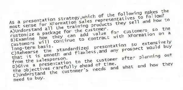 As a presentation strategy,which of the following makes the most sense for XFormation sales representatives to follow?
A)Understand all the training products they sell and how to customize a package for the customer.
B)Examine how they can add value for customers so the customers will continue to contract with XFormation on a long-term basis.
C)Rehearse the standardized presentation so extensively that it is smooth and flawless,and any prospect would buy from the salesperson.
D)Give a presentation to the customer after planning out the objectives carefully ahead of time.
E)Understand the customer's needs and what and how they need to buy.