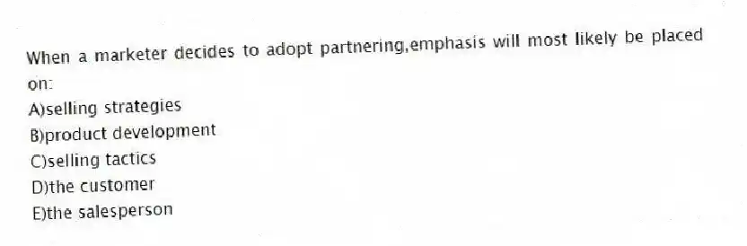 When a marketer decides to adopt partnering,emphasis will most likely be placed on:
A)selling strategies
B)product development
C)selling tactics
D)the customer
E)the salesperson
