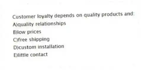 Customer loyalty depends on quality products and:
A)quality relationships
B)low prices
C)free shipping
D)custom installation
E)little contact