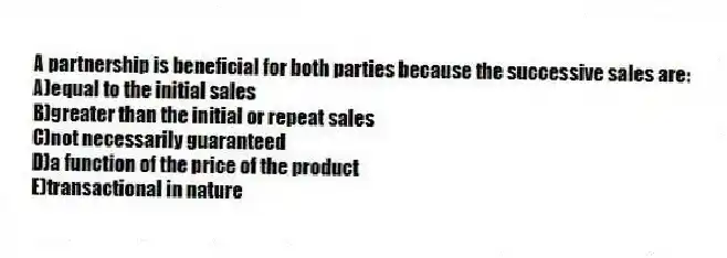 A partnership is beneficial for both parties because the successive sales are:
A)equal to the initial sales
B)greater than the initial or repeat sales
C)not necessarily guaranteed
D)a function of the price of the product
E)transactional in nature