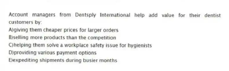 Account managers from Dentsply International help add value for their dentist customers by:
A)giving them cheaper prices for larger orders
B)selling more products than the competition
C)helping them solve a workplace safety issue for hygienists
D)providing various payment options
E)expediting shipments during busier months