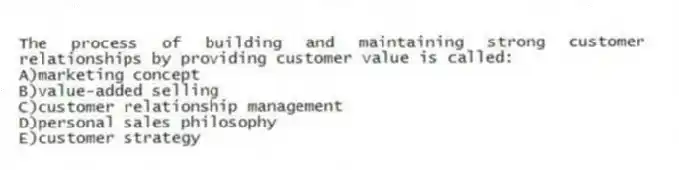 The process of building and maintaining strong customer relationships by providing customer value is called:
A)marketing concept
B)value-added selling
C)customer relationship management
D)personal sales philosophy
E)customer strategy