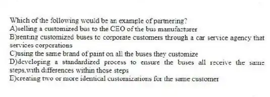 Which of the following would be an example of partnering?
A)selling a customized bus to the CEO of the bus manufacturer
B)renting customized buses to corporate customers through a car service agency that services corporations
C)using the same brand of paint on all the buses they customize
D)developing a standardized process to ensure the buses all receive the same steps,with differences within those steps
E)creating two or more identical customizations for the same customer