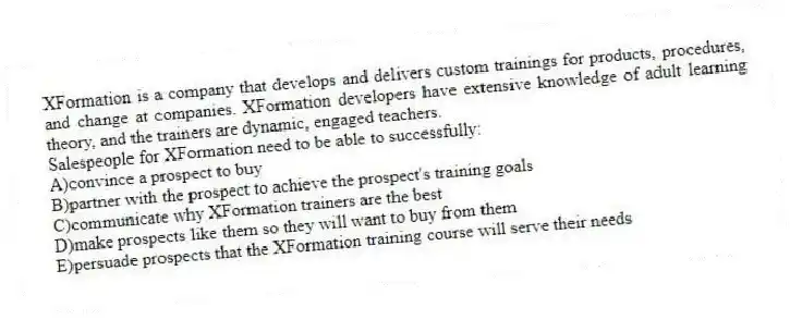 XFormation is a company that develops and delivers custom trainings for products, procedures, and change at companies. XFormation developers have extensive knowledge of adult learning theory, and the trainers are dynamic, engaged teachers.
-Salespeople for XFormation need to be able to successfully:
A)convince a prospect to buy
B)partner with the prospect to achieve the prospect's training goals
C)communicate why XFormation trainers are the best
D)make prospects like them so they will want to buy from them
E)persuade prospects that the XFormation training course will serve their needs
