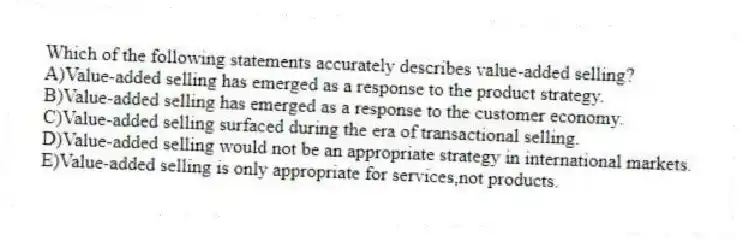 Which of the following statements accurately describes value-added selling?
A)Value-added selling has emerged as a response to the product strategy.
B)Value-added selling has emerged as a response to the customer economy.
C)Value-added selling surfaced during the era of transactional selling.
D)Value-added selling would not be an appropriate strategy in international markets.
E)Value-added selling is only appropriate for services,not products.