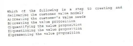 Which of the following is a step to creating and delivering the customer value model?
A)creating the customer's value needs
B)creating the value proposition
C)quantifying the value proposition
D)questioning the value proposition
E)presenting the value proposition
