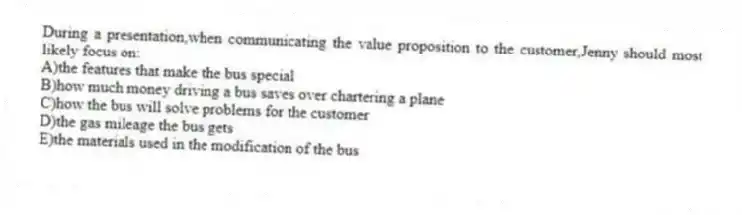 During a presentation,when communicating the value proposition to the customer,Jenny should most likely focus on:
A)the features that make the bus special
B)how much money driving a bus saves over chartering a plane
C)how the bus will solve problems for the customer
D)the gas mileage the bus gets
E)the materials used in the modification of the bus