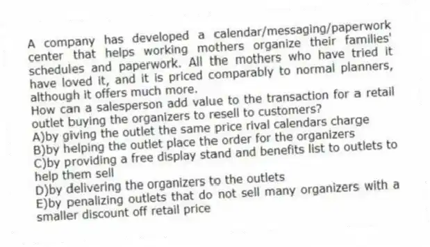 A company has developed a calendar/messaging/paperwork center that helps working mothers organize their families' schedules and paperwork. All the mothers who have tried it have loved it, and it is priced comparably to normal planners, although it offers much more.
-How can a salesperson add value to the transaction for a retail outlet buying the organizers to resell to customers?
A)by giving the outlet the same price rival calendars charge
B)by helping the outlet place the order for the organizers
C)by providing a free display stand and benefits list to outlets to help them sell
D)by delivering the organizers to the outlets
E)by penalizing outlets that do not sell many organizers with a smaller discount off retail price