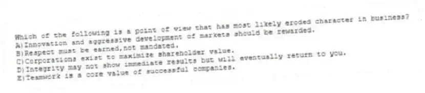 Which of the following is a point of view that has most likely eroded character in business?
A)Innovation and aggressive development of markets should be rewarded.
B)Respect must be earned,not mandated.
C)Corporations exist to maximize shareholder value.
D)Integrity may not show immediate results but will eventually return to you.
E)Teamwork is a core value of successful companies.