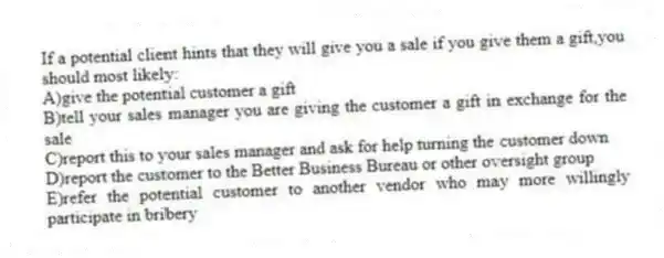 If a potential client hints that they will give you a sale if you give them a gift,you should most likely:
A)give the potential customer a gift
B)tell your sales manager you are giving the customer a gift in exchange for the sale
C)report this to your sales manager and ask for help turning the customer down
D)report the customer to the Better Business Bureau or other oversight group
E)refer the potential customer to another vendor who may more willingly participate in bribery