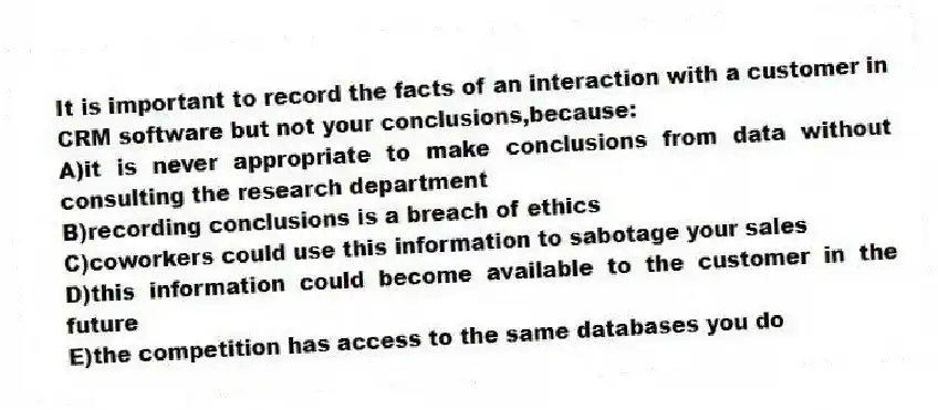 It is important to record the facts of an interaction with a customer in CRM software but not your conclusions,because:
A)it is never appropriate to make conclusions from data without consulting the research department
B)recording conclusions is a breach of ethics
C)coworkers could use this information to sabotage your sales
D)this information could become available to the customer in the future
E)the competition has access to the same databases you do