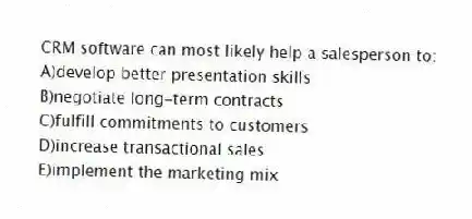 CRM software can most likely help a salesperson to:
A)develop better presentation skills
B)negotiate long-term contracts
C)fulfill commitments to customers
D)increase transactional sales
E)implement the marketing mix