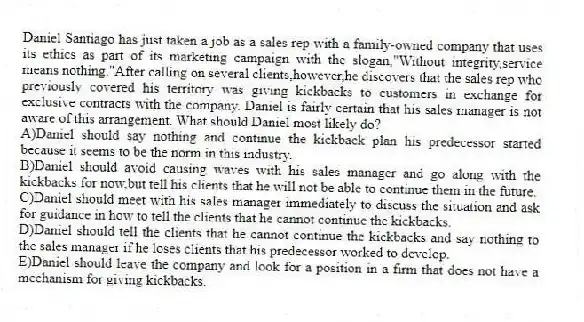 Daniel Santiago has just taken a job as a sales rep with a family-owned company that uses its ethics as part of its marketing campaign with the slogan,"Without integrity,service means nothing."After calling on several clients,however,he discovers that the sales rep who previously covered his territory was giving kickbacks to customers in exchange for exclusive contracts with the company. Daniel is fairly certain that his sales manager is not aware of this arrangement. What should Daniel most likely do?
A)Daniel should say nothing and continue the kickback plan his predecessor started because it seems to be the norm in this industry.
B)Daniel should avoid causing waves with his sales manager and go along with the kickbacks for now,but tell his clients that he will not be able to continue them in the future.
C)Daniel should meet with his sales manager immediately to discuss the situation and ask for guidance in how to tell the clients that he cannot continue the kickbacks.
D)Daniel should tell the clients that he cannot continue the kickbacks and say nothing to the sales manager if he loses clients that his predecessor worked to develop.
E)Daniel should leave the company and look for a position in a firm that does not have a mechanism for giving kickbacks.