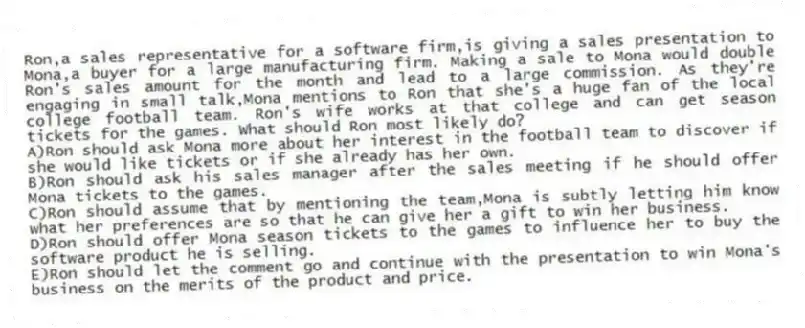 Ron,a sales representative for a software firm,is giving a sales presentation to Mona,a buyer for a large manufacturing firm. Making a sale to Mona would double Ron's sales amount for the month and lead to a large commission. As they're engaging in small talk,Mona mentions to Ron that she's a huge fan of the local college football team. Ron's wife works at that college and can get season tickets for the games. What should Ron most likely do?
A)Ron should ask Mona more about her interest in the football team to discover if she would like tickets or if she already has her own.
B)Ron should ask his sales manager after the sales meeting if he should offer Mona tickets to the games.
C)Ron should assume that by mentioning the team,Mona is subtly letting him know what her preferences are so that he can give her a gift to win her business.
D)Ron should offer Mona season tickets to the games to influence her to buy the software product he is selling.
E)Ron should let the comment go and continue with the presentation to win Mona's business on the merits of the product and price.