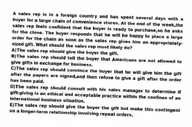 A sales rep is in a foreign country and has spent several days with a buyer for a large chain of convenience stores. At the end of the week,the sales rep feels confident that the buyer is ready to purchase,so he asks for the close. The buyer responds that he will be happy to place a large order for the chain as soon as the sales rep gives him an appropriately-sized gift. What should the sales rep most likely do?
A)The sales rep should give the buyer the gift.
B)The sales rep should tell the buyer that Americans are not allowed to give gifts in exchange for business.
C)The sales rep should convince the buyer that he will give him the gift after the papers are signed,and then refuse to give a gift after the order has been paid.
D)The sales rep should consult with his sales manager to determine if gift-giving is an ethical and acceptable practice within the confines of an international business situation.
E)The sales rep should give the buyer the gift but make this contingent on a longer-term relationship involving repeat orders.