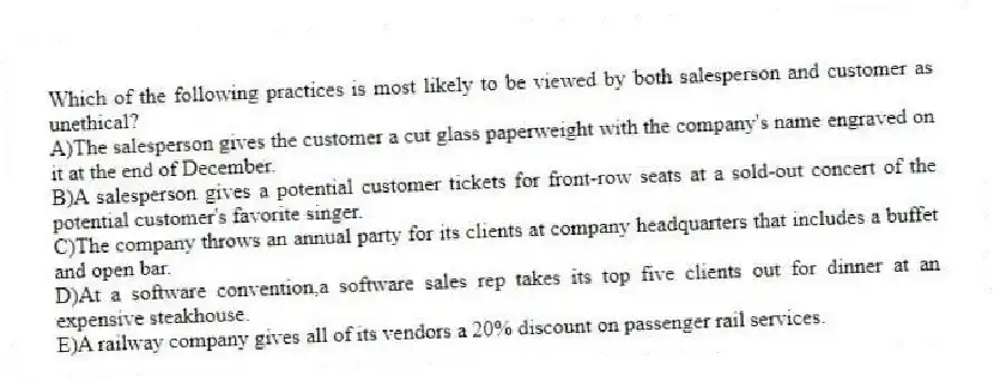 Which of the following practices is most likely to be viewed by both salesperson and customer as unethical?
A)The salesperson gives the customer a cut glass paperweight with the company's name engraved on it at the end of December.
B)A salesperson gives a potential customer tickets for front-row seats at a sold-out concert of the potential customer's favorite singer.
C)The company throws an annual party for its clients at company headquarters that includes a buffet and open bar.
D)At a software convention,a software sales rep takes its top five clients out for dinner at an expensive steakhouse.
E)A railway company gives all of its vendors a 20% discount on passenger rail services.