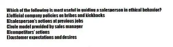Which of the following is most useful in guiding a salesperson in ethical behavior?
A)official company policies on bribes and kickbacks
B)salesperson's actions at previous jobs
C)role model provided by sales manager
D)competitors' actions
E)customer expectations and desires
