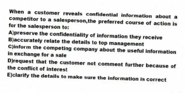 When a customer reveals confidential information about a competitor to a salesperson,the preferred course of action is for the salesperson to:
A)preserve the confidentiality of information they receive
B)accurately relate the details to top management
C)inform the competing company about the useful information in exchange for a sale
D)request that the customer not comment further because of the conflict of interest
E)clarify the details to make sure the information is correct