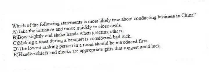 Which of the following statements is most likely true about conducting business in China?
A)Take the initiative and move quickly to close deals.
B)Bow slightly and shake hands when greeting others.
C)Making a toast during a banquet is considered bad luck.
D)The lowest ranking person in a room should be introduced first.
E)Handkerchiefs and clocks are appropriate gifts that suggest good luck.