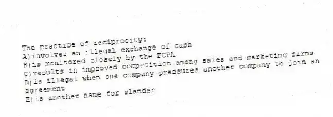 The practice of reciprocity:
A)involves an illegal exchange of cash
B)is monitored closely by the FCPA
C)results in improved competition among sales and marketing firms
D)is illegal when one company pressures another company to join an agreement
E)is another name for slander